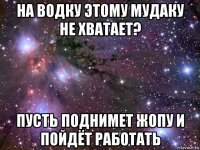 на водку этому мудаку не хватает? пусть поднимет жопу и пойдёт работать