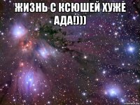 жизнь с ксюшей хуже ада!))) 