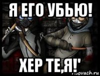 я его убью! хер те,я!'