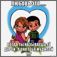 любовь это ..... когда ты называешь её дурой , а она тебя мудилой !!!!