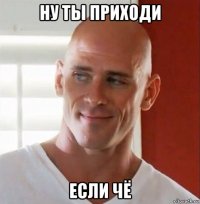 ну ты приходи если чё