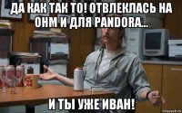 да как так то! отвлеклась на ohm и для pandora... и ты уже иван!