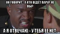 он говорит - а кто ведёт пару? не вы? а я отвечаю - у тебя ее нет.