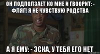 он подползает ко мне и гвоорит: - фляг! я не чувствую родства а я ему: - эска, у тебя его нет