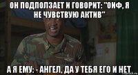 он подползает и говорит: "оиф, я не чувствую актив" а я ему: - ангел, да у тебя его и нет