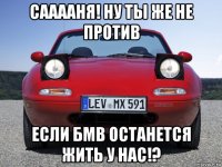 сааааня! ну ты же не против если бмв останется жить у нас!?