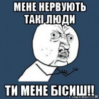 мене нервують такі люди ти мене бісиш!!