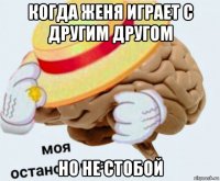 когда женя играет с другим другом но не стобой