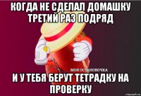 когда не сделал домашку третий раз подряд и у тебя берут тетрадку на проверку