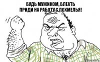 Будь мужиком, блеать
Приди на работу с похмелья!