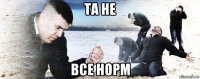 та не все норм