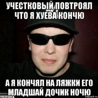 учестковый повтроял что я хуева кончю а я кончял на ляжки его младшай дочик ночю