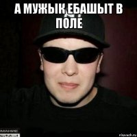 а мужык ебашыт в поле 