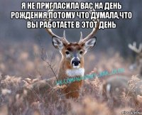 я не пригласила вас на день рождения,потому что думала,что вы работаете в этот день 