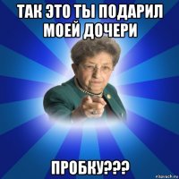 так это ты подарил моей дочери пробку???