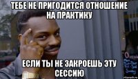 тебе не пригодится отношение на практику если ты не закроешь эту сессию