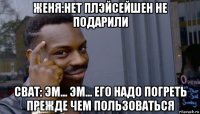 женя:нет плэйсейшен не подарили сват: эм... эм... его надо погреть прежде чем пользоваться