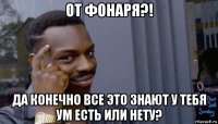 от фонаря?! да конечно все это знают у тебя ум есть или нету?