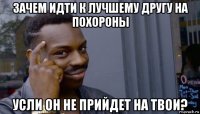 зачем идти к лучшему другу на похороны усли он не прийдет на твои?