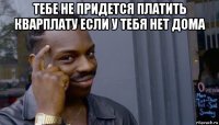 тебе не придется платить кварплату если у тебя нет дома 