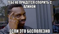 тебе не придётся спорить с алиной если это бесполезно