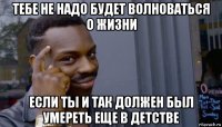 тебе не надо будет волноваться о жизни если ты и так должен был умереть еще в детстве