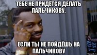 тебе не придётся делать пальчикову, если ты не пойдёшь на пальчикову