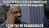 тебе не придется воздерживаться от интима во время общения если ты не общаешься