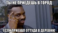 ты не приедешь в город если приехал оттуда в деревню