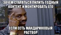 зачем стараться пилить годный контент и монтировать его если есть мандариновый раствор