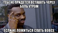 тебе не придется вставать через боль утром если не ложиться спать вовсе