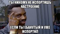 ты никому не испортишь настроение если ты ебанутый и уже испортил