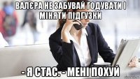 валєра не забувай годувати і міняти підгузки - я стас. - мені похуй