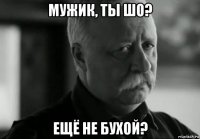 мужик, ты шо? ещё не бухой?