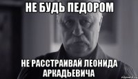 не будь педором не расстраивай леонида аркадьевича