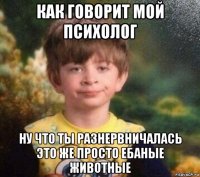 как говорит мой психолог ну что ты разнервничалась это же просто ебаные животные