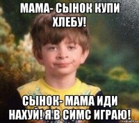 мама- сынок купи хлебу! сынок- мама иди нахуй! я в симс играю!