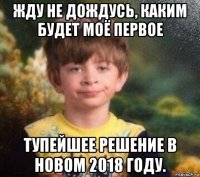 жду не дождусь, каким будет моё первое тупейшее решение в новом 2018 году.