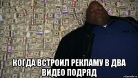  когда встроил рекламу в два видео подряд