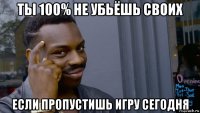 ты 100% не убьёшь своих если пропустишь игру сегодня