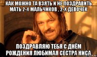 как можно та взять и не поздравить мать 2-х мальчиков , 2-х девочек поздравляю тебя с днём рождения любимая сестра ниса