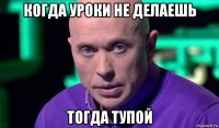 когда уроки не делаешь тогда тупой