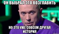 он выбрал это возглавить но это уже совсем другая история