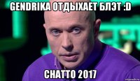 gendrika отдыхает блэт :d chatto 2017