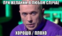 при желании, в любом случае хорошо / плохо