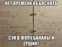 нет времени объяснять суй в жопу бананы и ершик!