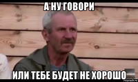 а ну говори или тебе будет не хорошо