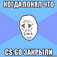 когда понял что cs:go закрыли