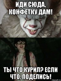 иди сюда, конфетку дам! ты что курил? если что, поделись!