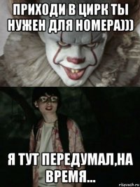 приходи в цирк ты нужен для номера))) я тут передумал,на время...